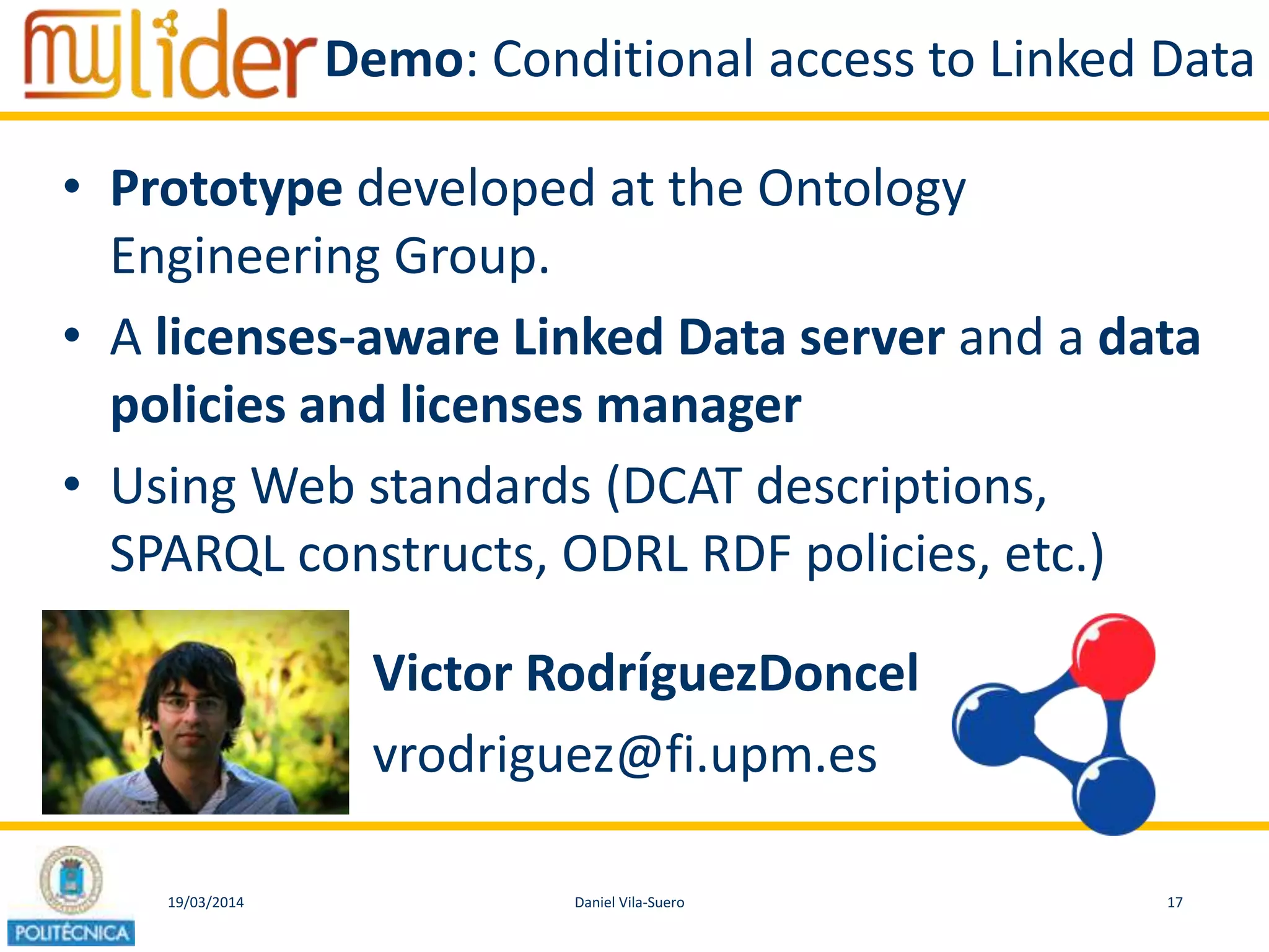 19/03/2014 17Daniel Vila-Suero
Demo: Conditional access to Linked Data
• Prototype developed at the Ontology
Engineering Group.
• A licenses-aware Linked Data server and a data
policies and licenses manager
• Using Web standards (DCAT descriptions,
SPARQL constructs, ODRL RDF policies, etc.)
Victor RodríguezDoncel
vrodriguez@fi.upm.es
 