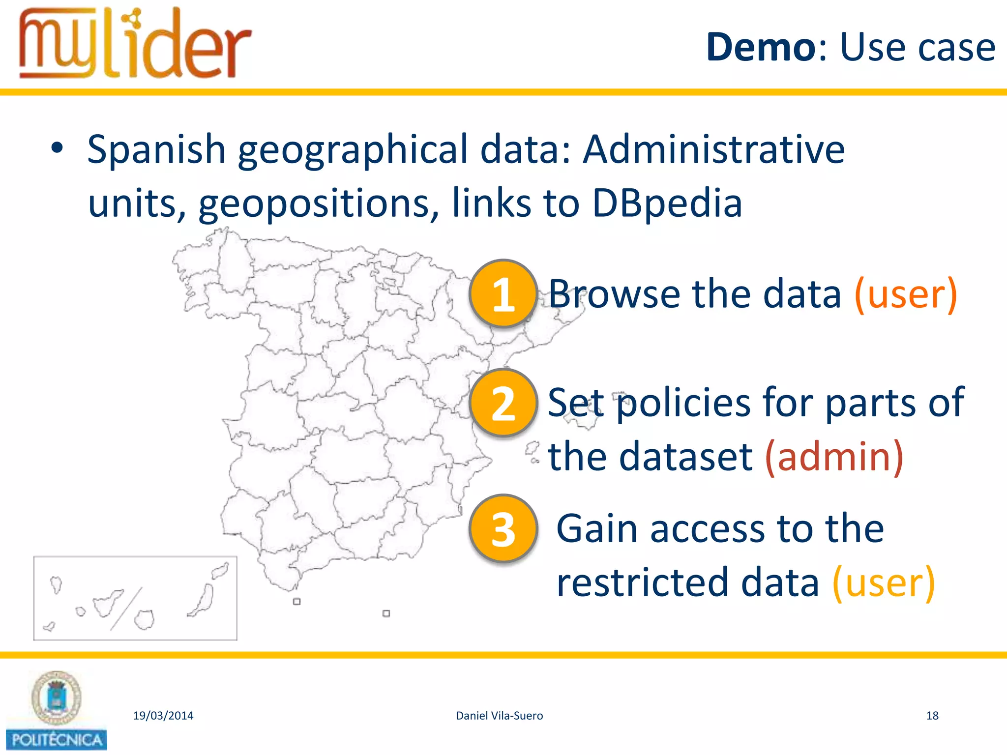 19/03/2014 18Daniel Vila-Suero
Demo: Use case
• Spanish geographical data: Administrative
units, geopositions, links to DBpedia
1 Browse the data (user)
2 Set policies for parts of
the dataset (admin)
3 Gain access to the
restricted data (user)
 
