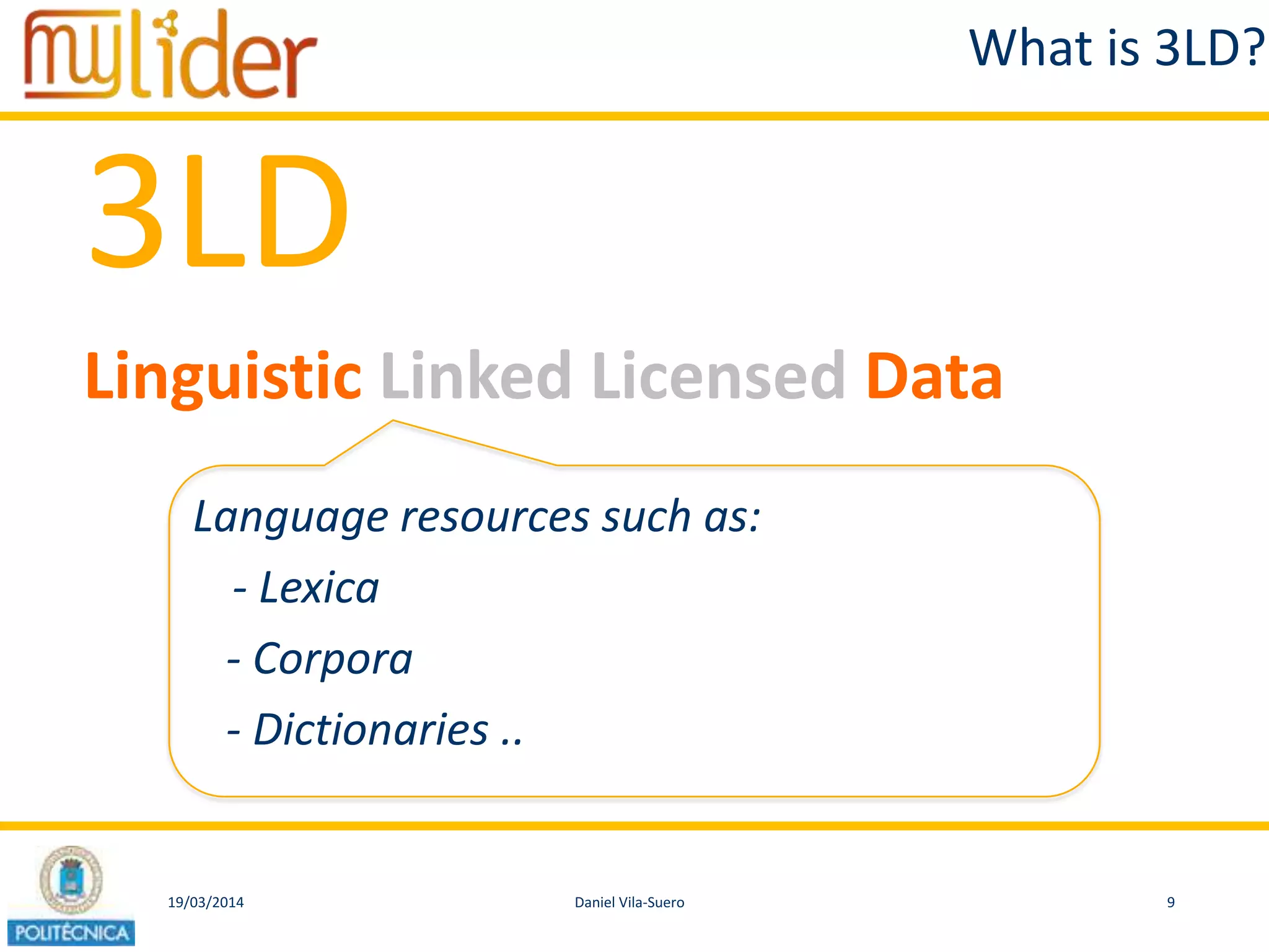 19/03/2014 9Daniel Vila-Suero
What is 3LD?
3LD
Linguistic Linked Licensed Data
Language resources such as:
- Lexica
- Corpora
- Dictionaries ..
 