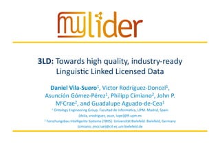 3/19/14	
   1	
  Presenter	
  name	
  
3LD:	
  Towards	
  high	
  quality,	
  industry-­‐ready	
  
Linguis=c	
  Linked	
  Licensed	
  Data	
  
Daniel	
  Vila-­‐Suero1,	
  Victor	
  Rodríguez-­‐Doncel1,	
  
Asunción	
  Gómez-­‐Pérez1,	
  Philipp	
  Cimiano2,	
  John	
  P.	
  
McCrae2,	
  and	
  Guadalupe	
  Aguado-­‐de-­‐Cea1	
  
1	
  Ontology	
  Engineering	
  Group,	
  Facultad	
  de	
  Informá=ca,	
  UPM.	
  Madrid,	
  Spain	
  
{dvila,	
  vrodriguez,	
  asun,	
  lupe}@ﬁ.upm.es	
  
2	
  Forschungsbau	
  Intelligente	
  Systeme	
  (FBIIS).	
  Universität	
  Bielefeld.	
  Bielefeld,	
  Germany	
  
{cimiano,	
  jmccrae}@cit-­‐ec.uni-­‐bielefeld.de	
  
 