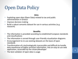 Open Data Policy
Aims
• Exploiting open data (Open Data) related to tax and public
administration in Greece
• Improve decision-making
• Build a robust semantic dataset for use in various activities (e.g.
research)
Benefits
• The information is provided according to established European standards
and classifications
• The information is served through user-friendly visualization diagrams
• Encouragement to re-use existing datasets on the basis of open
standards
• Transformation of a technologically inaccessible and difficult-to-handle
data warehouse of highly sensitive information, into an easy to use web
application, accessible by the citizen/developer
• The best validator of open data is usage
March19,2014
9