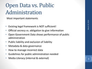 Open Data vs. Public
Administration
Most important statements
• Existing legal framework is NOT sufficient!
• Official secrecy vs. obligation to give information
• Open Government Data shows performance of public
administration
• Public liability and exclusion of liability
• Metadata & data governance
• How to manage incorrect data
• Guidelines for public administration needed
• Media Literacy (internal & external)
March19,2014
3