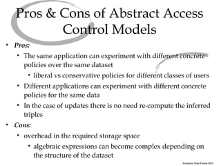 Pros & Cons of Abstract Access
         Control Models
• Pros:
   • The same application can experiment with different concrete
     policies over the same dataset
      • liberal vs conservative policies for different classes of users
   • Different applications can experiment with different concrete
     policies for the same data
   • In the case of updates there is no need re-compute the inferred
     triples
• Cons:
   • overhead in the required storage space
      • algebraic expressions can become complex depending on
        the structure of the dataset
                                                             European Data Forum 2012
 
