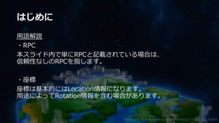 はじめに
用語解説
・RPC
本スライド内で単にRPCと記載されている場合は、
信頼性なしのRPCを指します。
・座標
座標は基本的にはLocation情報になります。
用途によってRotation情報を含む場合があります。
©2003-2021 D3 PUBLISHER ©2003-2017 SANDLOT ©2019-2021 YUKE'S
 