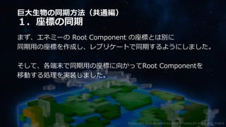 巨大生物の同期方法（共通編）
１．座標の同期
まず、エネミーの Root Component の座標とは別に
同期用の座標を作成し、レプリケートで同期するようにしました。
そして、各端末で同期用の座標に向かってRoot Componentを
移動する処理を実装しました。
©2003-2021 D3 PUBLISHER ©2003-2017 SANDLOT ©2019-2021 YUKE'S
 