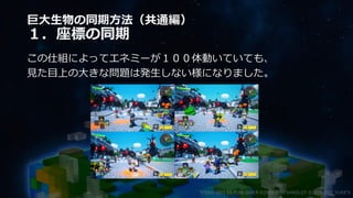 巨大生物の同期方法（共通編）
１．座標の同期
この仕組によってエネミーが１００体動いていても、
見た目上の大きな問題は発生しない様になりました。
©2003-2021 D3 PUBLISHER ©2003-2017 SANDLOT ©2019-2021 YUKE'S
 