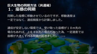 巨大生物の同期方法（共通編）
１．座標の同期
同期した座標に移動させているのですが、移動速度は
一定ではなく、通信頻度から計算しました。
通信が安定しない環境では、受け取った座標が１０ｍ先の
場合もあれば、１００ｍ先の場合もあった為、一定速度では
座標が大きくずれる問題が起きました。
©2003-2021 D3 PUBLISHER ©2003-2017 SANDLOT ©2019-2021 YUKE'S
 