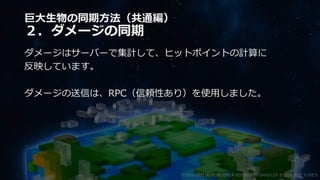 巨大生物の同期方法（共通編）
２．ダメージの同期
ダメージはサーバーで集計して、ヒットポイントの計算に
反映しています。
ダメージの送信は、RPC（信頼性あり）を使用しました。
©2003-2021 D3 PUBLISHER ©2003-2017 SANDLOT ©2019-2021 YUKE'S
 