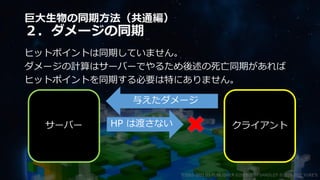 巨大生物の同期方法（共通編）
２．ダメージの同期
ヒットポイントは同期していません。
ダメージの計算はサーバーでやるため後述の死亡同期があれば
ヒットポイントを同期する必要は特にありません。
©2003-2021 D3 PUBLISHER ©2003-2017 SANDLOT ©2019-2021 YUKE'S
サーバー クライアント
与えたダメージ
HP は渡さない
 