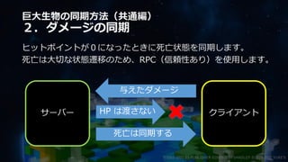 巨大生物の同期方法（共通編）
２．ダメージの同期
ヒットポイントが０になったときに死亡状態を同期します。
死亡は大切な状態遷移のため、RPC（信頼性あり）を使用します。
©2003-2021 D3 PUBLISHER ©2003-2017 SANDLOT ©2019-2021 YUKE'S
サーバー クライアント
与えたダメージ
HP は渡さない
死亡は同期する
 