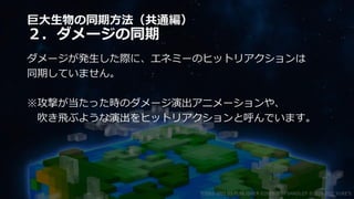 巨大生物の同期方法（共通編）
２．ダメージの同期
ダメージが発生した際に、エネミーのヒットリアクションは
同期していません。
※攻撃が当たった時のダメージ演出アニメーションや、
吹き飛ぶような演出をヒットリアクションと呼んでいます。
©2003-2021 D3 PUBLISHER ©2003-2017 SANDLOT ©2019-2021 YUKE'S
 