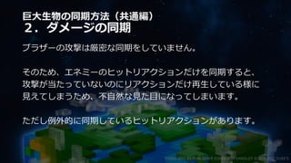 巨大生物の同期方法（共通編）
２．ダメージの同期
ブラザーの攻撃は厳密な同期をしていません。
そのため、エネミーのヒットリアクションだけを同期すると、
攻撃が当たっていないのにリアクションだけ再生している様に
見えてしまうため、不自然な見た目になってしまいます。
ただし例外的に同期しているヒットリアクションがあります。
©2003-2021 D3 PUBLISHER ©2003-2017 SANDLOT ©2019-2021 YUKE'S
 