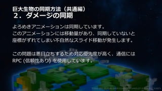 巨大生物の同期方法（共通編）
２．ダメージの同期
よろめきアニメーションは同期しています。
このアニメーションには移動量があり、同期していないと
座標がずれてしまい不自然なスライド移動が発生します。
この問題は悪目立ちするため対応優先度が高く、通信には
RPC (信頼性あり) を使用しています。
©2003-2021 D3 PUBLISHER ©2003-2017 SANDLOT ©2019-2021 YUKE'S
 