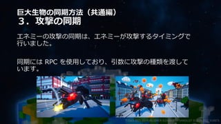 巨大生物の同期方法（共通編）
３．攻撃の同期
エネミーの攻撃の同期は、エネミーが攻撃するタイミングで
行いました。
同期には RPC を使用しており、引数に攻撃の種類を渡して
います。
©2003-2021 D3 PUBLISHER ©2003-2017 SANDLOT ©2019-2021 YUKE'S
 