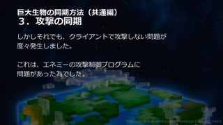 巨大生物の同期方法（共通編）
３．攻撃の同期
しかしそれでも、クライアントで攻撃しない問題が
度々発生しました。
これは、エネミーの攻撃制御プログラムに
問題があった為でした。
©2003-2021 D3 PUBLISHER ©2003-2017 SANDLOT ©2019-2021 YUKE'S
 