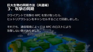 巨大生物の同期方法（共通編）
３．攻撃の同期
クライアントで攻撃の RPC を受け取ったら、
ヒットリアクションをキャンセルすることで回避しました。
それでも、通信環境によっては RPC のロストにより
攻撃しない事がありました。
©2003-2021 D3 PUBLISHER ©2003-2017 SANDLOT ©2019-2021 YUKE'S
 