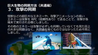 巨大生物の同期方法（共通編）
３．攻撃の同期
怪獣などの超巨大なエネミーや、攻撃アニメーションの長い
エネミーは攻撃を RPC（信頼性あり）で送ることで、攻撃が各
端末で実行される様にしました。
その他のエネミーは攻撃が必ずしも同期していなくても見た目上
の大きな問題はなく、共闘感を削ぐものではなかったため不問と
しました。
©2003-2021 D3 PUBLISHER ©2003-2017 SANDLOT ©2019-2021 YUKE'S
 
