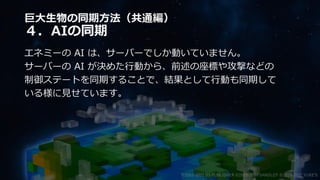巨大生物の同期方法（共通編）
４．AIの同期
エネミーの AI は、サーバーでしか動いていません。
サーバーの AI が決めた行動から、前述の座標や攻撃などの
制御ステートを同期することで、結果として行動も同期して
いる様に見せています。
©2003-2021 D3 PUBLISHER ©2003-2017 SANDLOT ©2019-2021 YUKE'S
 