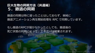 巨大生物の同期方法（共通編）
５．撤退の同期
撤退の同期は特に凝ったことはしておらず、単純に
撤退アニメーション再生開始処理を RPC で同期しています。
もし撤退のRPCが届かなかったとしても、撤退後の
死亡状態の同期によって、エネミーは破棄されます。
©2003-2021 D3 PUBLISHER ©2003-2017 SANDLOT ©2019-2021 YUKE'S
 