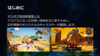 はじめに
デジボク地球防衛軍とは
バラバラになった四角い地球を元に戻すために、
EDF隊員やオリジナルのキャラクターが奮闘します。
©2003-2021 D3 PUBLISHER ©2003-2017 SANDLOT ©2019-2021 YUKE'S
 