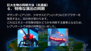 巨大生物の同期方法（共通編）
６．特殊な演出の同期
ギサンダー(アリ)や、ツキサスピアン(ハチ)などがブラザーを
発見すると、目の色が変わります。
これはエネミーが攻撃状態かどうかを判断する基準となるため、
レプリケートで状態の同期を行いました。
©2003-2021 D3 PUBLISHER ©2003-2017 SANDLOT ©2019-2021 YUKE'S
 