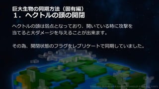 巨大生物の同期方法（固有編）
１．ヘクトルの頭の開閉
ヘクトルの頭は弱点となっており、開いている時に攻撃を
当てると大ダメージを与えることが出来ます。
その為、開閉状態のフラグをレプリケートで同期していました。
©2003-2021 D3 PUBLISHER ©2003-2017 SANDLOT ©2019-2021 YUKE'S
 