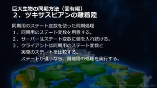 巨大生物の同期方法（固有編）
２．ツキサスピアンの離着陸
同期用のステート変数を使った同期処理
１．同期用のステート変数を用意する。
２．サーバーはステート変数に値を入れ続ける。
３．クライアントは同期用のステート変数と
実際のステートを比較する。
ステートが違うなら、離着陸の処理を実行する。
©2003-2021 D3 PUBLISHER ©2003-2017 SANDLOT ©2019-2021 YUKE'S
 