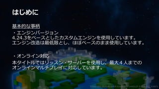 はじめに
基本的な事柄
・エンジンバージョン
4.24.3をベースとしたカスタムエンジンを使用しています。
エンジン改造は最低限とし、ほぼベースのまま使用しています。
・オンライン対応
本タイトルではリッスン・サーバーを使用し、最大４人までの
オンラインマルチプレイに対応しています。
©2003-2021 D3 PUBLISHER ©2003-2017 SANDLOT ©2019-2021 YUKE'S
 