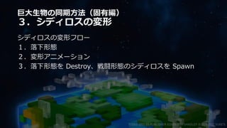 巨大生物の同期方法（固有編）
３．シディロスの変形
シディロスの変形フロー
１．落下形態
２．変形アニメーション
３．落下形態を Destroy、戦闘形態のシディロスを Spawn
©2003-2021 D3 PUBLISHER ©2003-2017 SANDLOT ©2019-2021 YUKE'S
 