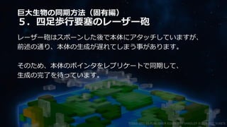 巨大生物の同期方法（固有編）
５．四足歩行要塞のレーザー砲
レーザー砲はスポーンした後で本体にアタッチしていますが、
前述の通り、本体の生成が遅れてしまう事があります。
そのため、本体のポインタをレプリケートで同期して、
生成の完了を待っています。
©2003-2021 D3 PUBLISHER ©2003-2017 SANDLOT ©2019-2021 YUKE'S
 