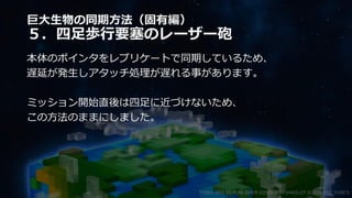 巨大生物の同期方法（固有編）
５．四足歩行要塞のレーザー砲
本体のポインタをレプリケートで同期しているため、
遅延が発生しアタッチ処理が遅れる事があります。
ミッション開始直後は四足に近づけないため、
この方法のままにしました。
©2003-2021 D3 PUBLISHER ©2003-2017 SANDLOT ©2019-2021 YUKE'S
 