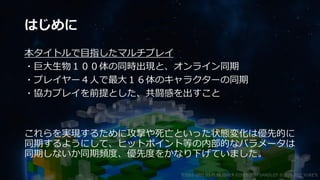 はじめに
本タイトルで目指したマルチプレイ
・巨大生物１００体の同時出現と、オンライン同期
・プレイヤー４人で最大１６体のキャラクターの同期
・協力プレイを前提とした、共闘感を出すこと
これらを実現するために攻撃や死亡といった状態変化は優先的に
同期するようにして、ヒットポイント等の内部的なパラメータは
同期しないか同期頻度、優先度をかなり下げていました。
©2003-2021 D3 PUBLISHER ©2003-2017 SANDLOT ©2019-2021 YUKE'S
 