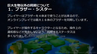 巨大生物以外の同期について
１．ブラザー・シスター
プレイヤーはブラザーを４体まで使うことが出来るので、
オンラインプレイでは最大１６体のブラザーを同期しています。
プレイヤーが操作するキャラクターとなるため、操作上の
違和感などが発生しないよう、同期するステータスは
多くなりました。
©2003-2021 D3 PUBLISHER ©2003-2017 SANDLOT ©2019-2021 YUKE'S
 