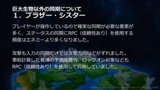 巨大生物以外の同期について
１．ブラザー・シスター
プレイヤーが操作しているので確実な同期が必要な要素が
多く、ステータスの同期にRPC（信頼性あり）を使用する
頻度はエネミーより多くなりました。
攻撃も入力の同期だけでは攻撃方向などがずれました。
事前計算した着弾の予測座標や、ロックオン対象なども
RPC（信頼性あり）を使用して同期していました。
©2003-2021 D3 PUBLISHER ©2003-2017 SANDLOT ©2019-2021 YUKE'S
 