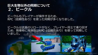巨大生物以外の同期について
２．ビークル
ビークルもプレイヤーが操作するため、
RPC（信頼性あり）を使った同期が多くなりました。
ビークルは武器のリロードがなく、プレイヤー同士で乗り回す
ため、降車時に残弾数はRPC（信頼性あり）を使って同期して
いました。
©2003-2021 D3 PUBLISHER ©2003-2017 SANDLOT ©2019-2021 YUKE'S
 