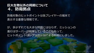 巨大生物以外の同期について
４．防衛拠点
防衛対象のヒットポイントは各プレイヤーの端末で
表示する重要な情報です。
が、多少ずれても大きな問題にはならず、ミッションの
進行はサーバーが判断していることもあって、
ヒットポイントはレプリケートによる同期にしました。
©2003-2021 D3 PUBLISHER ©2003-2017 SANDLOT ©2019-2021 YUKE'S
 