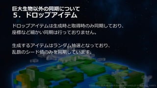 巨大生物以外の同期について
５．ドロップアイテム
ドロップアイテムは生成時と取得時のみ同期しており、
座標など細かい同期は行っておりません。
生成するアイテムはランダム抽選となっており、
乱数のシード値のみを同期しています。
©2003-2021 D3 PUBLISHER ©2003-2017 SANDLOT ©2019-2021 YUKE'S
 