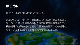 はじめに
本タイトルで目指したマルチプレイ
またリッスン・サーバーを採用しているということもあり、
サーバーとなった端末の負担や待ち時間を軽減するため、
移動処理や攻撃の当たり判定、ダメージ計算などの処理は
クライアントの端末でそれぞれ行う様にしました。
©2003-2021 D3 PUBLISHER ©2003-2017 SANDLOT ©2019-2021 YUKE'S
 