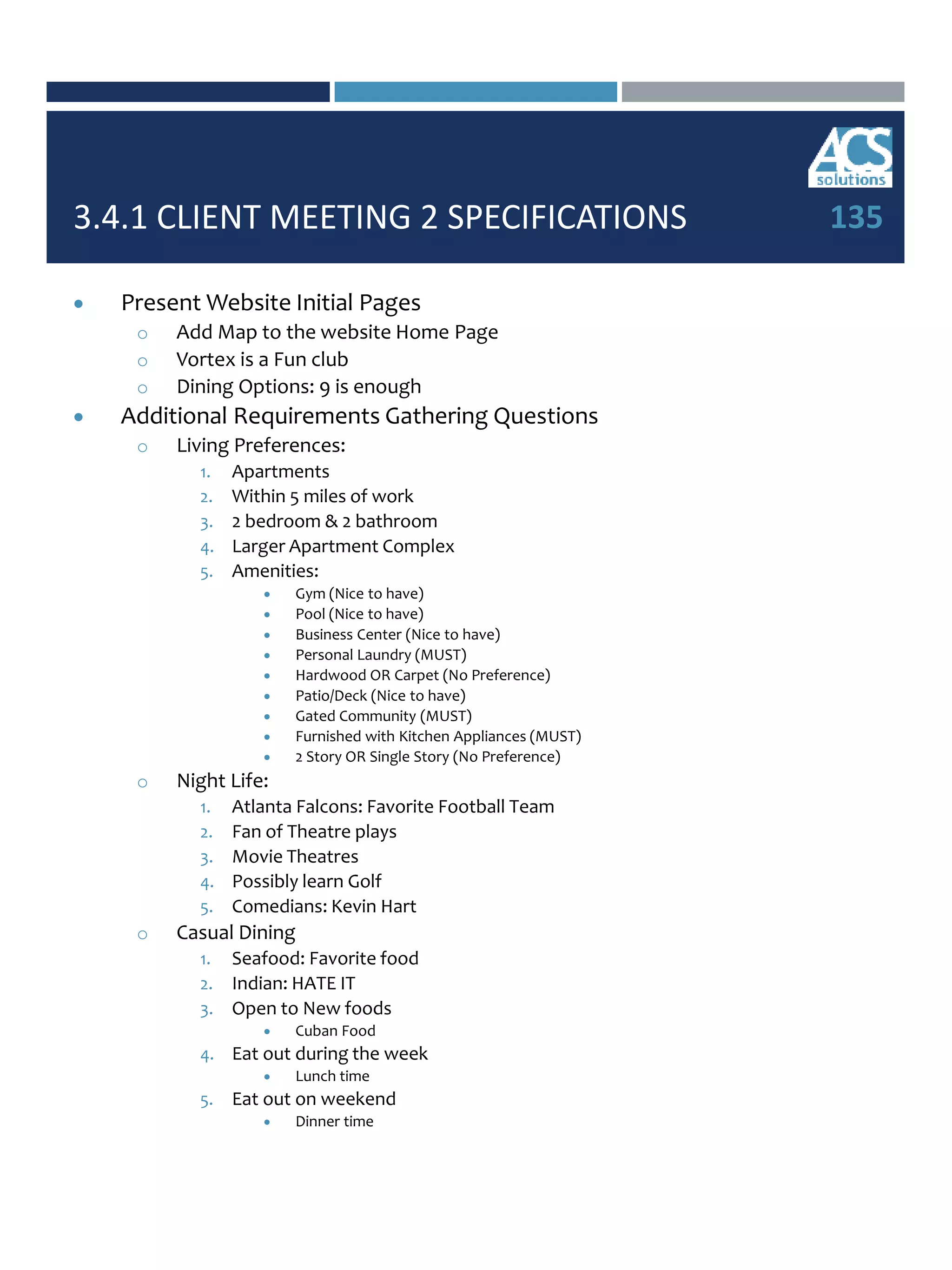 3.4.1 CLIENT MEETING 2 SPECIFICATIONS
 Present Website Initial Pages
o Add Map to the website Home Page
o Vortex is a Fun club
o Dining Options: 9 is enough
 Additional Requirements Gathering Questions
o Living Preferences:
1. Apartments
2. Within 5 miles of work
3. 2 bedroom & 2 bathroom
4. Larger Apartment Complex
5. Amenities:
 Gym (Nice to have)
 Pool (Nice to have)
 Business Center (Nice to have)
 Personal Laundry (MUST)
 Hardwood OR Carpet (No Preference)
 Patio/Deck (Nice to have)
 Gated Community (MUST)
 Furnished with Kitchen Appliances (MUST)
 2 Story OR Single Story (No Preference)
o Night Life:
1. Atlanta Falcons: Favorite Football Team
2. Fan of Theatre plays
3. Movie Theatres
4. Possibly learn Golf
5. Comedians: Kevin Hart
o Casual Dining
1. Seafood: Favorite food
2. Indian: HATE IT
3. Open to New foods
 Cuban Food
4. Eat out during the week
 Lunch time
5. Eat out on weekend
 Dinner time
135
 