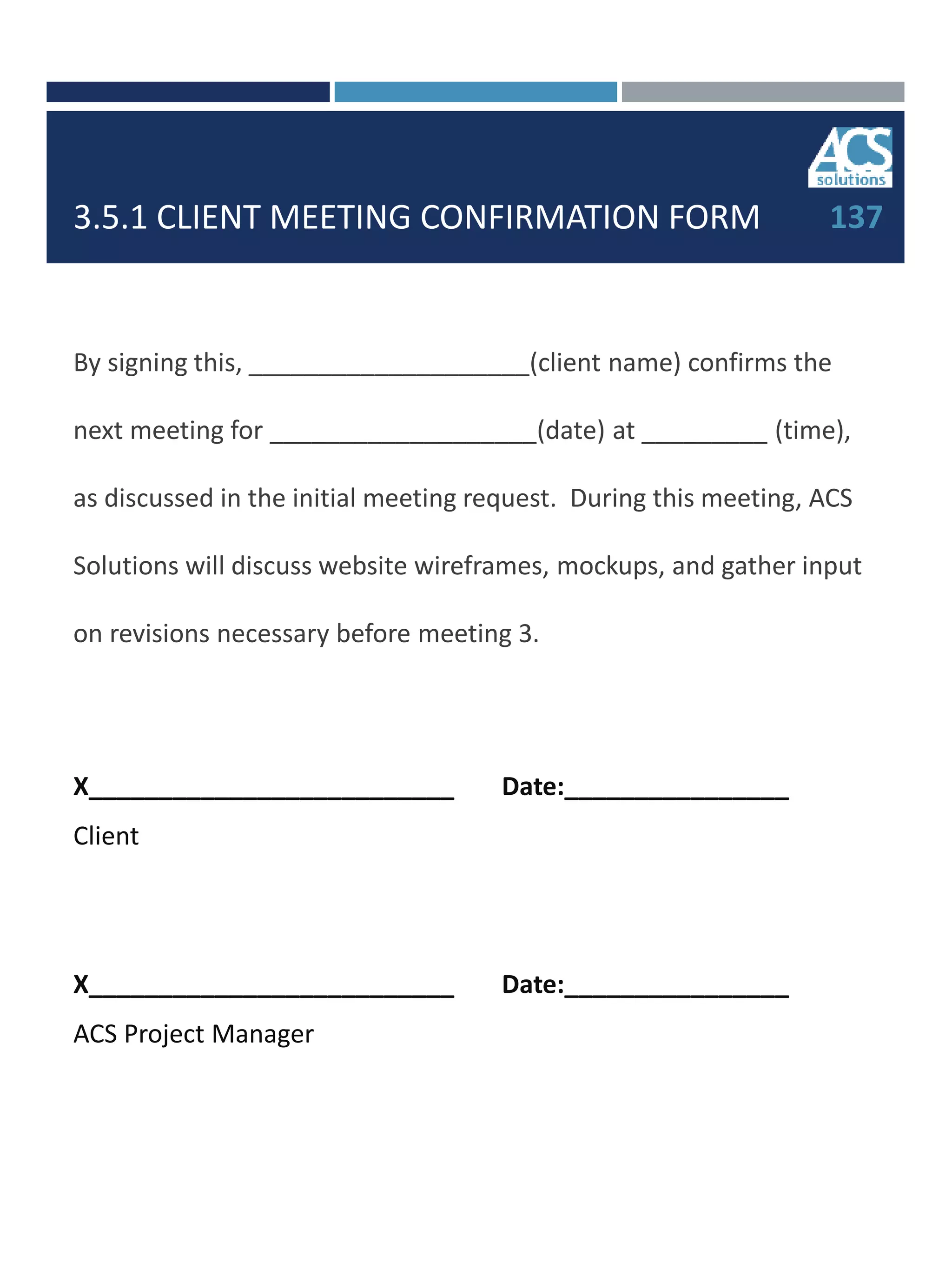 3.5.1 CLIENT MEETING CONFIRMATION FORM
By signing this, ____________________(client name) confirms the
next meeting for ___________________(date) at _________ (time),
as discussed in the initial meeting request. During this meeting, ACS
Solutions will discuss website wireframes, mockups, and gather input
on revisions necessary before meeting 3.
X__________________________ Date:________________
Client
X__________________________ Date:________________
ACS Project Manager
137
 