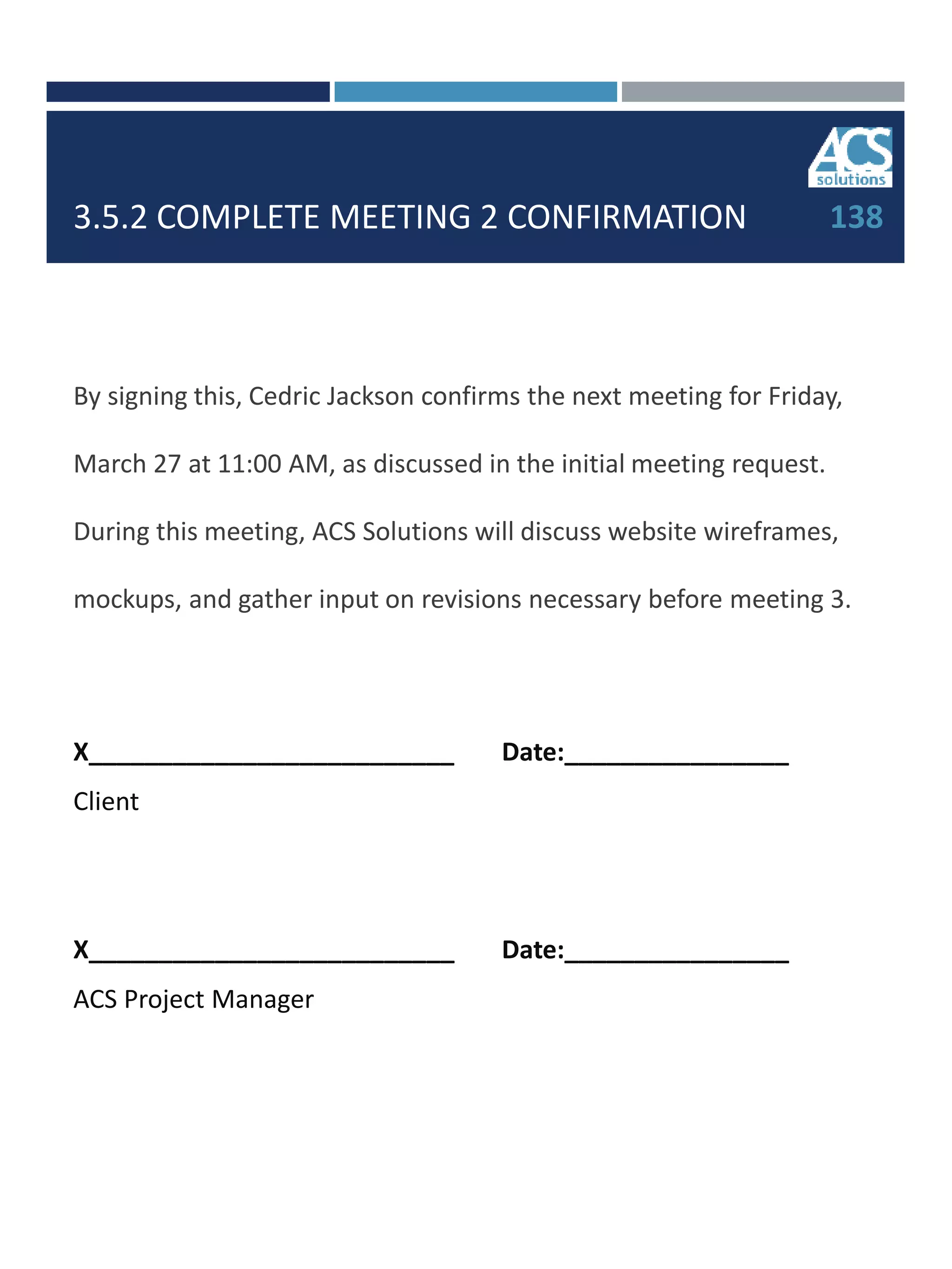 3.5.2 COMPLETE MEETING 2 CONFIRMATION
By signing this, Cedric Jackson confirms the next meeting for Friday,
March 27 at 11:00 AM, as discussed in the initial meeting request.
During this meeting, ACS Solutions will discuss website wireframes,
mockups, and gather input on revisions necessary before meeting 3.
X__________________________ Date:________________
Client
X__________________________ Date:________________
ACS Project Manager
138
 