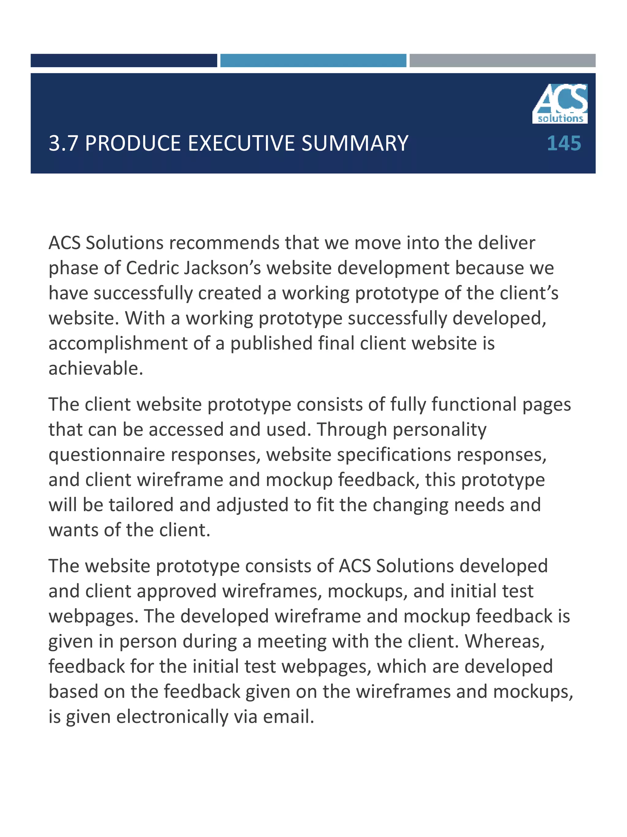 3.7 PRODUCE EXECUTIVE SUMMARY
ACS Solutions recommends that we move into the deliver
phase of Cedric Jackson’s website development because we
have successfully created a working prototype of the client’s
website. With a working prototype successfully developed,
accomplishment of a published final client website is
achievable.
The client website prototype consists of fully functional pages
that can be accessed and used. Through personality
questionnaire responses, website specifications responses,
and client wireframe and mockup feedback, this prototype
will be tailored and adjusted to fit the changing needs and
wants of the client.
The website prototype consists of ACS Solutions developed
and client approved wireframes, mockups, and initial test
webpages. The developed wireframe and mockup feedback is
given in person during a meeting with the client. Whereas,
feedback for the initial test webpages, which are developed
based on the feedback given on the wireframes and mockups,
is given electronically via email.
145
 