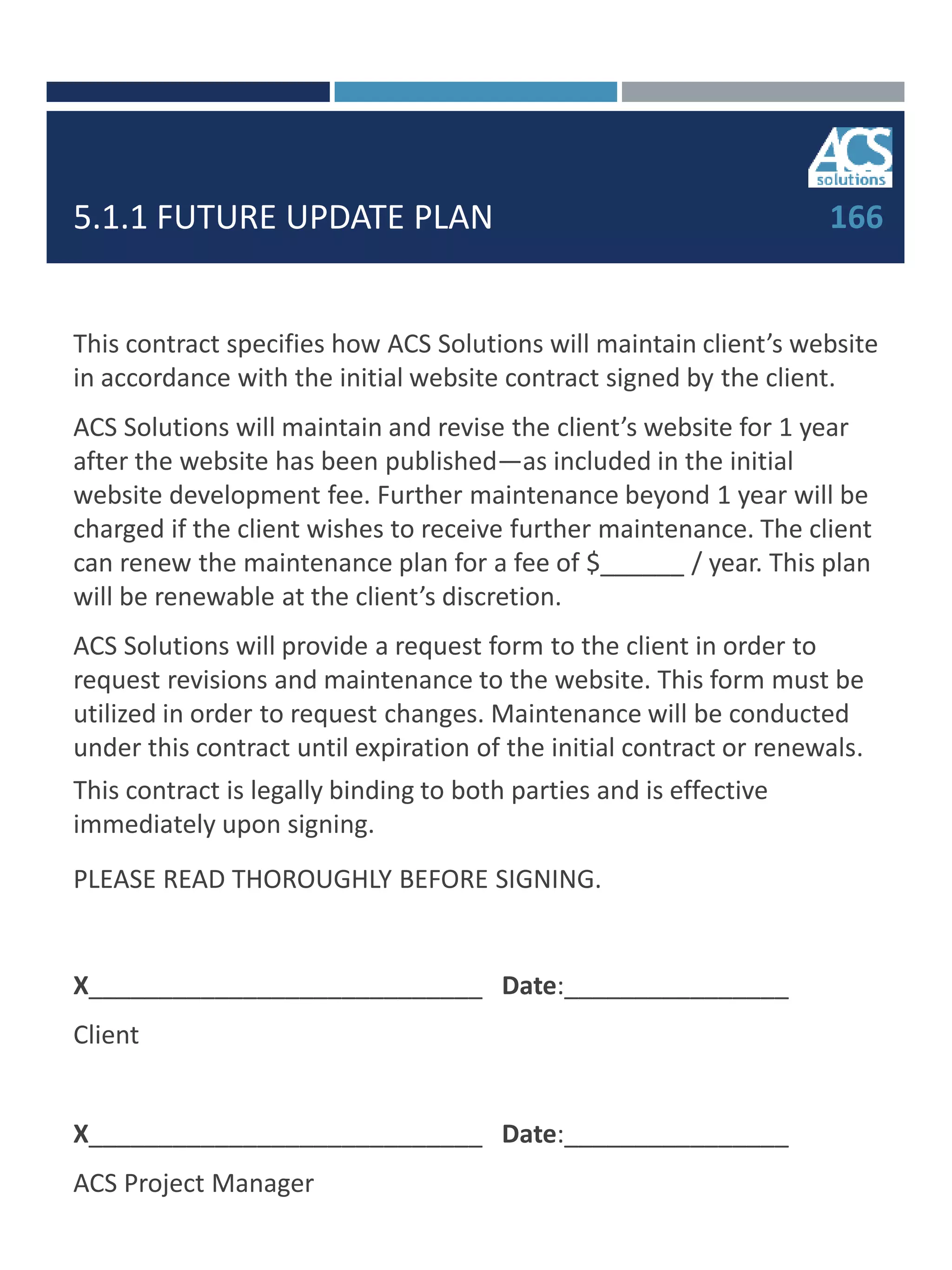 5.1.1 FUTURE UPDATE PLAN 166
This contract specifies how ACS Solutions will maintain client’s website
in accordance with the initial website contract signed by the client.
ACS Solutions will maintain and revise the client’s website for 1 year
after the website has been published—as included in the initial
website development fee. Further maintenance beyond 1 year will be
charged if the client wishes to receive further maintenance. The client
can renew the maintenance plan for a fee of $______ / year. This plan
will be renewable at the client’s discretion.
ACS Solutions will provide a request form to the client in order to
request revisions and maintenance to the website. This form must be
utilized in order to request changes. Maintenance will be conducted
under this contract until expiration of the initial contract or renewals.
This contract is legally binding to both parties and is effective
immediately upon signing.
PLEASE READ THOROUGHLY BEFORE SIGNING.
X____________________________ Date:________________
Client
X____________________________ Date:________________
ACS Project Manager
 