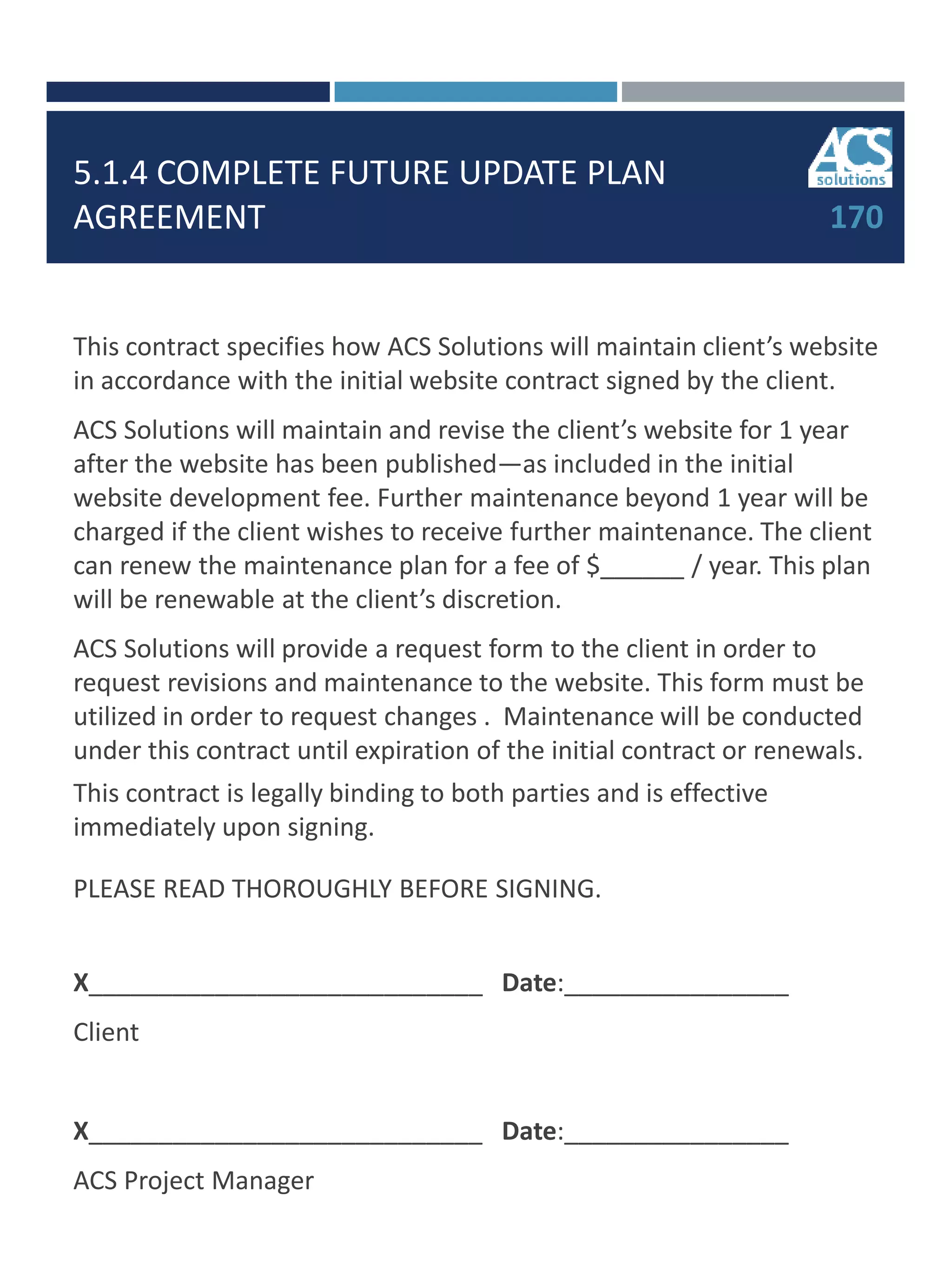 5.1.4 COMPLETE FUTURE UPDATE PLAN
AGREEMENT 170
This contract specifies how ACS Solutions will maintain client’s website
in accordance with the initial website contract signed by the client.
ACS Solutions will maintain and revise the client’s website for 1 year
after the website has been published—as included in the initial
website development fee. Further maintenance beyond 1 year will be
charged if the client wishes to receive further maintenance. The client
can renew the maintenance plan for a fee of $______ / year. This plan
will be renewable at the client’s discretion.
ACS Solutions will provide a request form to the client in order to
request revisions and maintenance to the website. This form must be
utilized in order to request changes . Maintenance will be conducted
under this contract until expiration of the initial contract or renewals.
This contract is legally binding to both parties and is effective
immediately upon signing.
PLEASE READ THOROUGHLY BEFORE SIGNING.
X____________________________ Date:________________
Client
X____________________________ Date:________________
ACS Project Manager
 