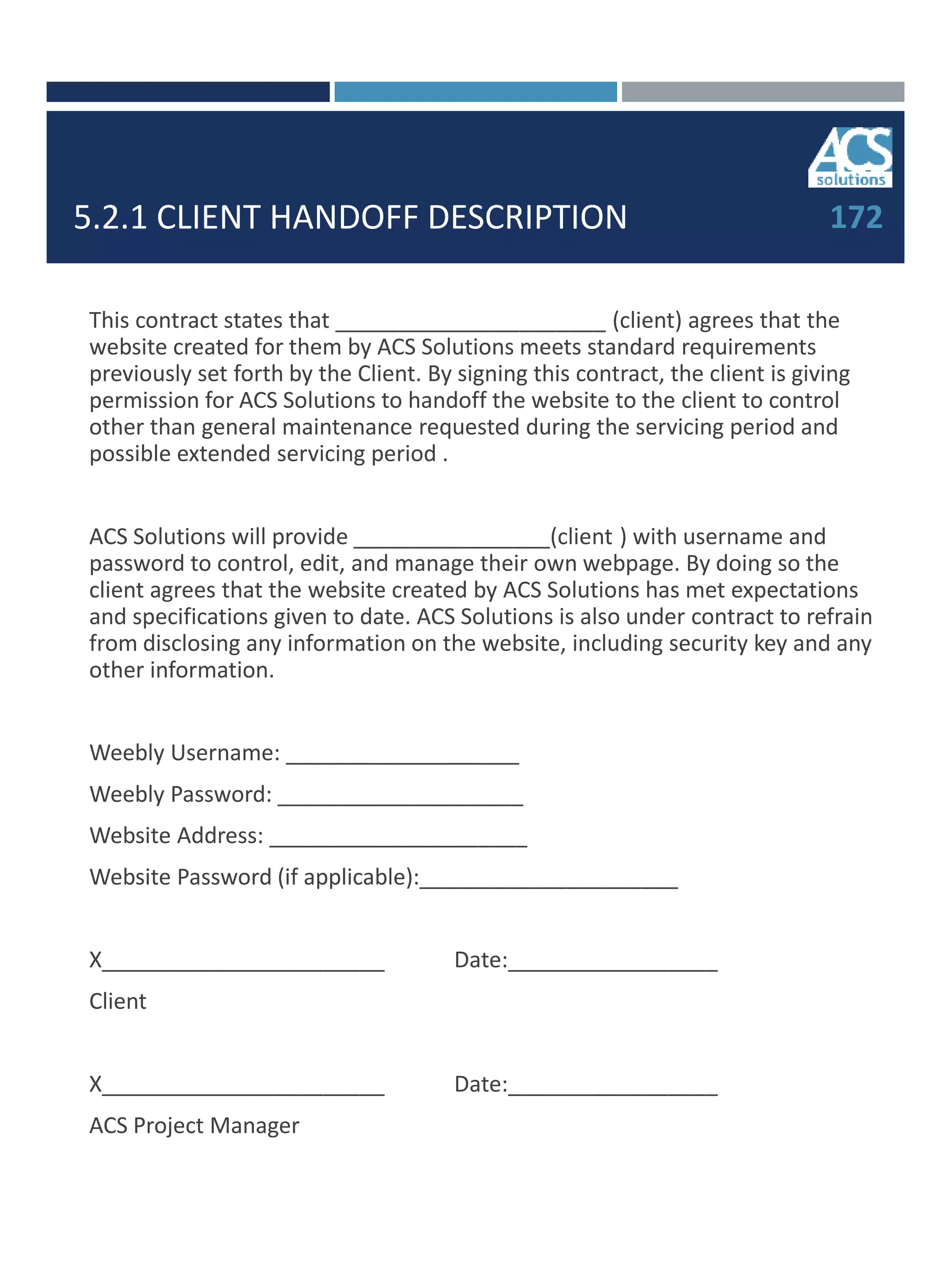 5.2.1 CLIENT HANDOFF DESCRIPTION
This contract states that ______________________ (client) agrees that the
website created for them by ACS Solutions meets standard requirements
previously set forth by the Client. By signing this contract, the client is giving
permission for ACS Solutions to handoff the website to the client to control
other than general maintenance requested during the servicing period and
possible extended servicing period .
ACS Solutions will provide ________________(client ) with username and
password to control, edit, and manage their own webpage. By doing so the
client agrees that the website created by ACS Solutions has met expectations
and specifications given to date. ACS Solutions is also under contract to refrain
from disclosing any information on the website, including security key and any
other information.
Weebly Username: ___________________
Weebly Password: ____________________
Website Address: _____________________
Website Password (if applicable):_____________________
X_______________________ Date:_________________
Client
X_______________________ Date:_________________
ACS Project Manager
172
 