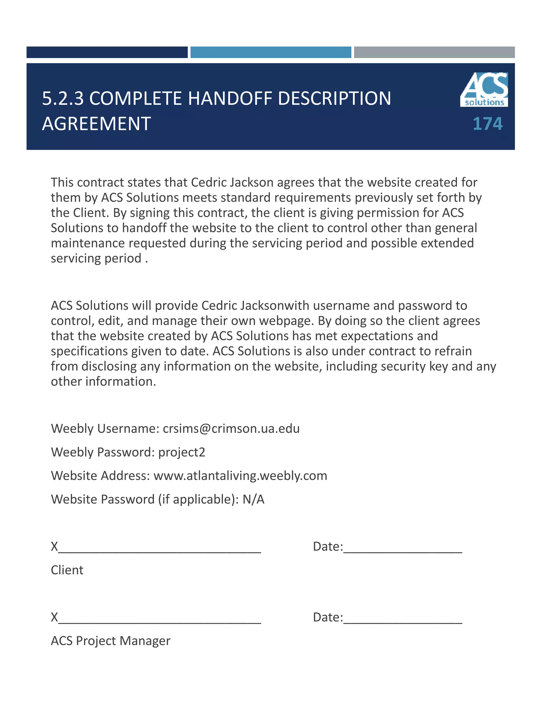 5.2.3 COMPLETE HANDOFF DESCRIPTION
AGREEMENT 174
This contract states that Cedric Jackson agrees that the website created for
them by ACS Solutions meets standard requirements previously set forth by
the Client. By signing this contract, the client is giving permission for ACS
Solutions to handoff the website to the client to control other than general
maintenance requested during the servicing period and possible extended
servicing period .
ACS Solutions will provide Cedric Jacksonwith username and password to
control, edit, and manage their own webpage. By doing so the client agrees
that the website created by ACS Solutions has met expectations and
specifications given to date. ACS Solutions is also under contract to refrain
from disclosing any information on the website, including security key and any
other information.
Weebly Username: crsims@crimson.ua.edu
Weebly Password: project2
Website Address: www.atlantaliving.weebly.com
Website Password (if applicable): N/A
X_____________________________ Date:_________________
Client
X_____________________________ Date:_________________
ACS Project Manager
 