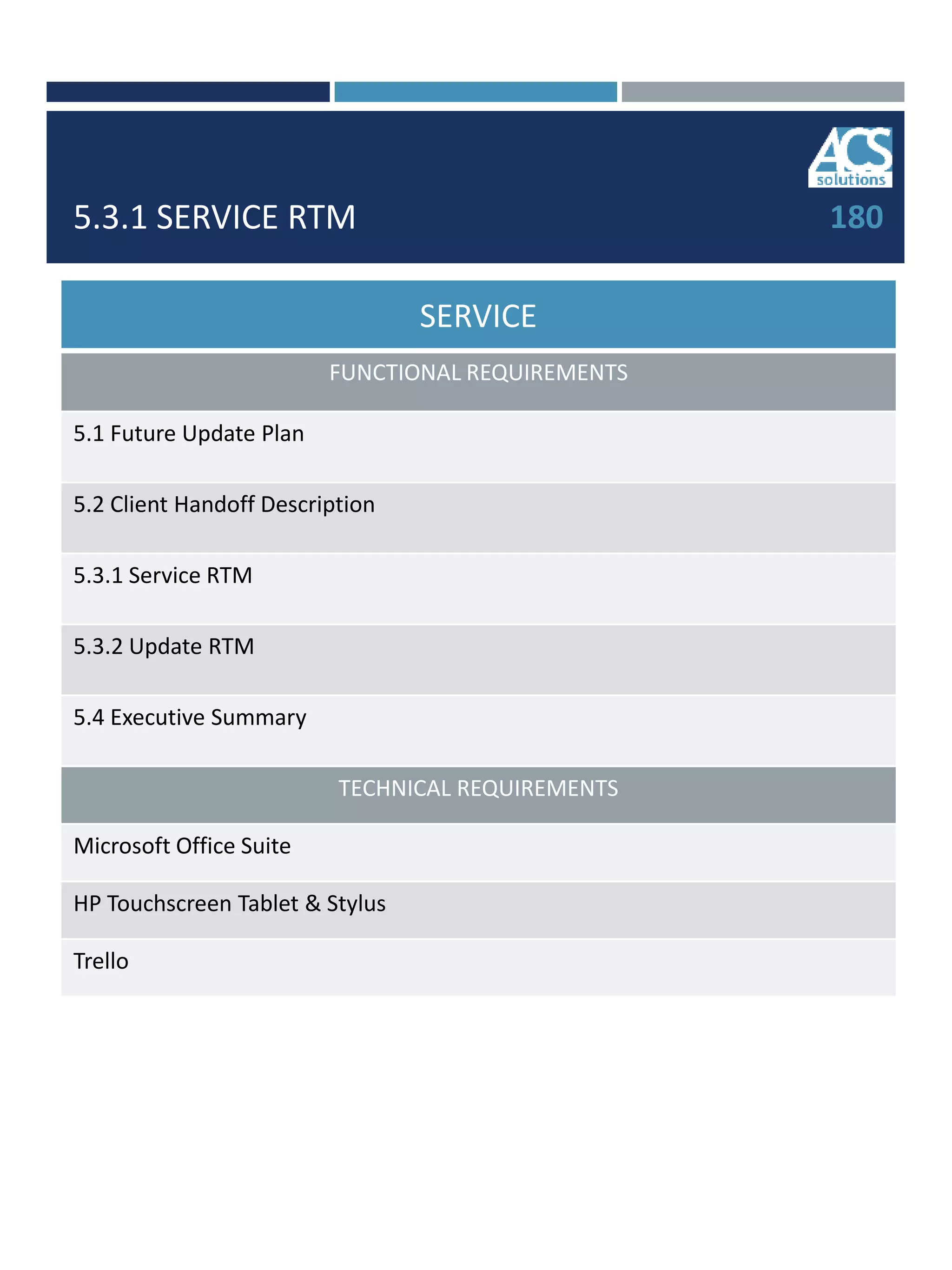 5.3.1 SERVICE RTM
SERVICE
FUNCTIONAL REQUIREMENTS
5.1 Future Update Plan
5.2 Client Handoff Description
5.3.1 Service RTM
5.3.2 Update RTM
5.4 Executive Summary
TECHNICAL REQUIREMENTS
Microsoft Office Suite
HP Touchscreen Tablet & Stylus
Trello
180
 