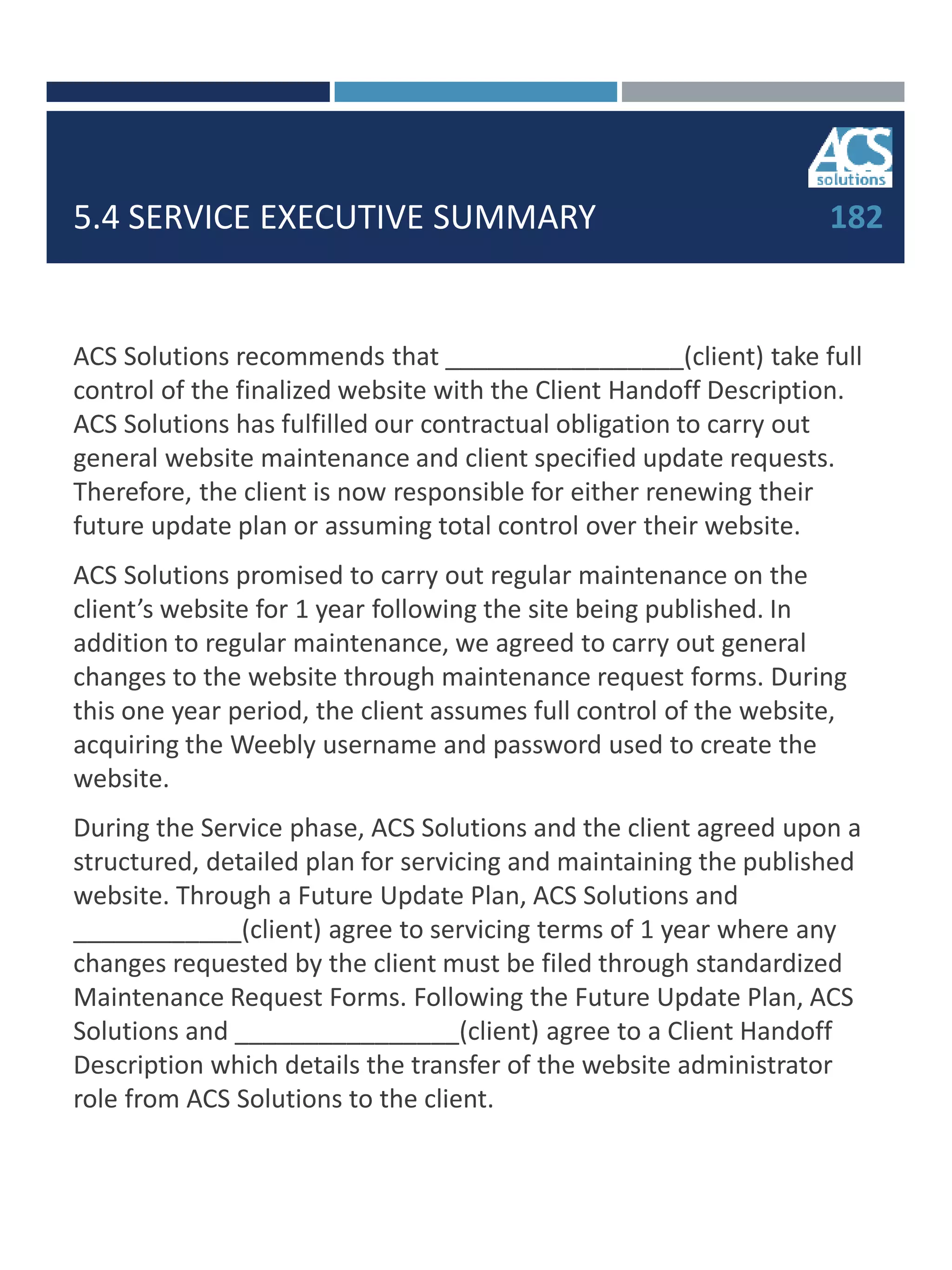 5.4 SERVICE EXECUTIVE SUMMARY
ACS Solutions recommends that _________________(client) take full
control of the finalized website with the Client Handoff Description.
ACS Solutions has fulfilled our contractual obligation to carry out
general website maintenance and client specified update requests.
Therefore, the client is now responsible for either renewing their
future update plan or assuming total control over their website.
ACS Solutions promised to carry out regular maintenance on the
client’s website for 1 year following the site being published. In
addition to regular maintenance, we agreed to carry out general
changes to the website through maintenance request forms. During
this one year period, the client assumes full control of the website,
acquiring the Weebly username and password used to create the
website.
During the Service phase, ACS Solutions and the client agreed upon a
structured, detailed plan for servicing and maintaining the published
website. Through a Future Update Plan, ACS Solutions and
____________(client) agree to servicing terms of 1 year where any
changes requested by the client must be filed through standardized
Maintenance Request Forms. Following the Future Update Plan, ACS
Solutions and ________________(client) agree to a Client Handoff
Description which details the transfer of the website administrator
role from ACS Solutions to the client.
182
 