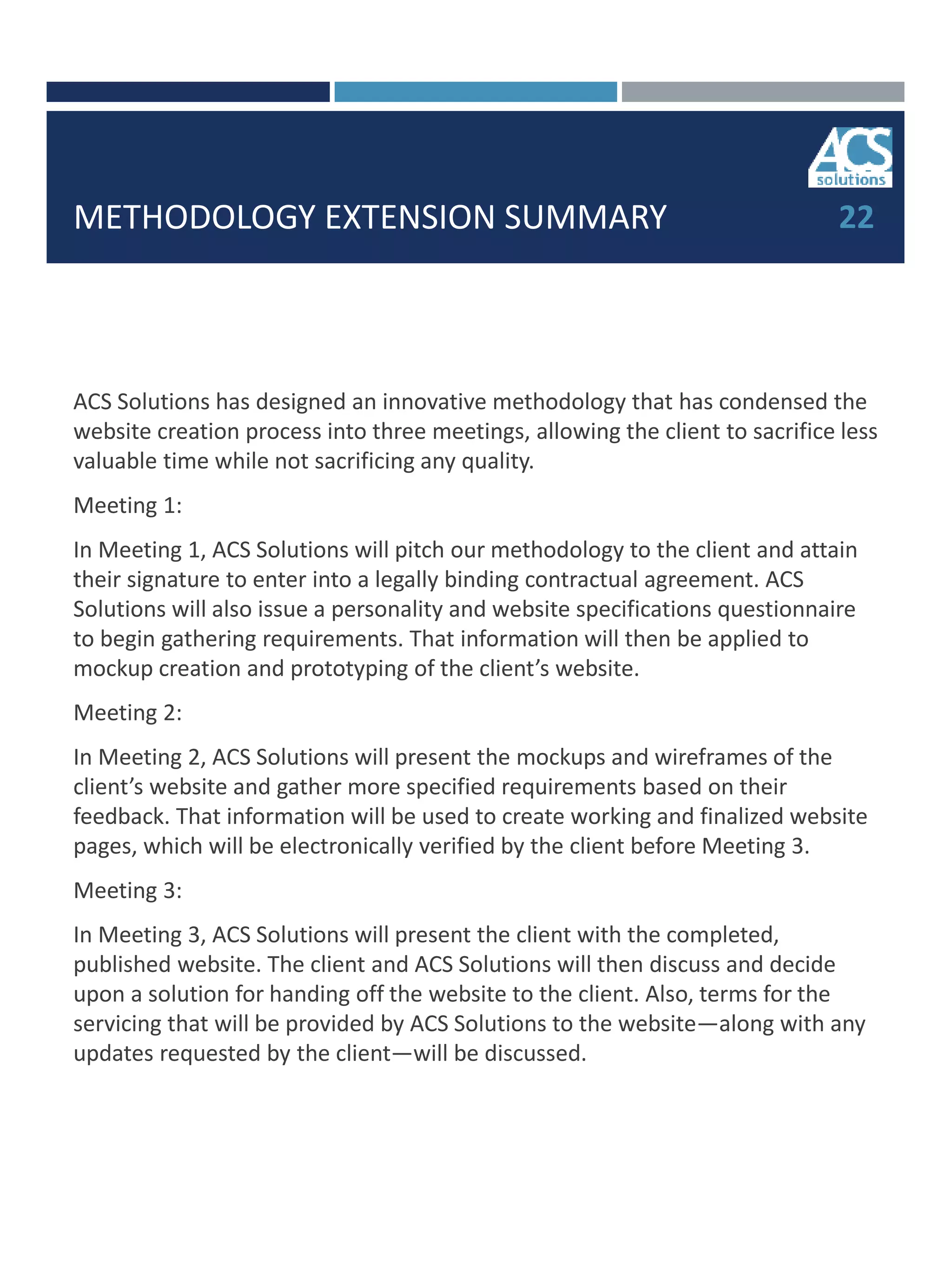 METHODOLOGY EXTENSION SUMMARY
ACS Solutions has designed an innovative methodology that has condensed the
website creation process into three meetings, allowing the client to sacrifice less
valuable time while not sacrificing any quality.
Meeting 1:
In Meeting 1, ACS Solutions will pitch our methodology to the client and attain
their signature to enter into a legally binding contractual agreement. ACS
Solutions will also issue a personality and website specifications questionnaire
to begin gathering requirements. That information will then be applied to
mockup creation and prototyping of the client’s website.
Meeting 2:
In Meeting 2, ACS Solutions will present the mockups and wireframes of the
client’s website and gather more specified requirements based on their
feedback. That information will be used to create working and finalized website
pages, which will be electronically verified by the client before Meeting 3.
Meeting 3:
In Meeting 3, ACS Solutions will present the client with the completed,
published website. The client and ACS Solutions will then discuss and decide
upon a solution for handing off the website to the client. Also, terms for the
servicing that will be provided by ACS Solutions to the website—along with any
updates requested by the client—will be discussed.
22
 