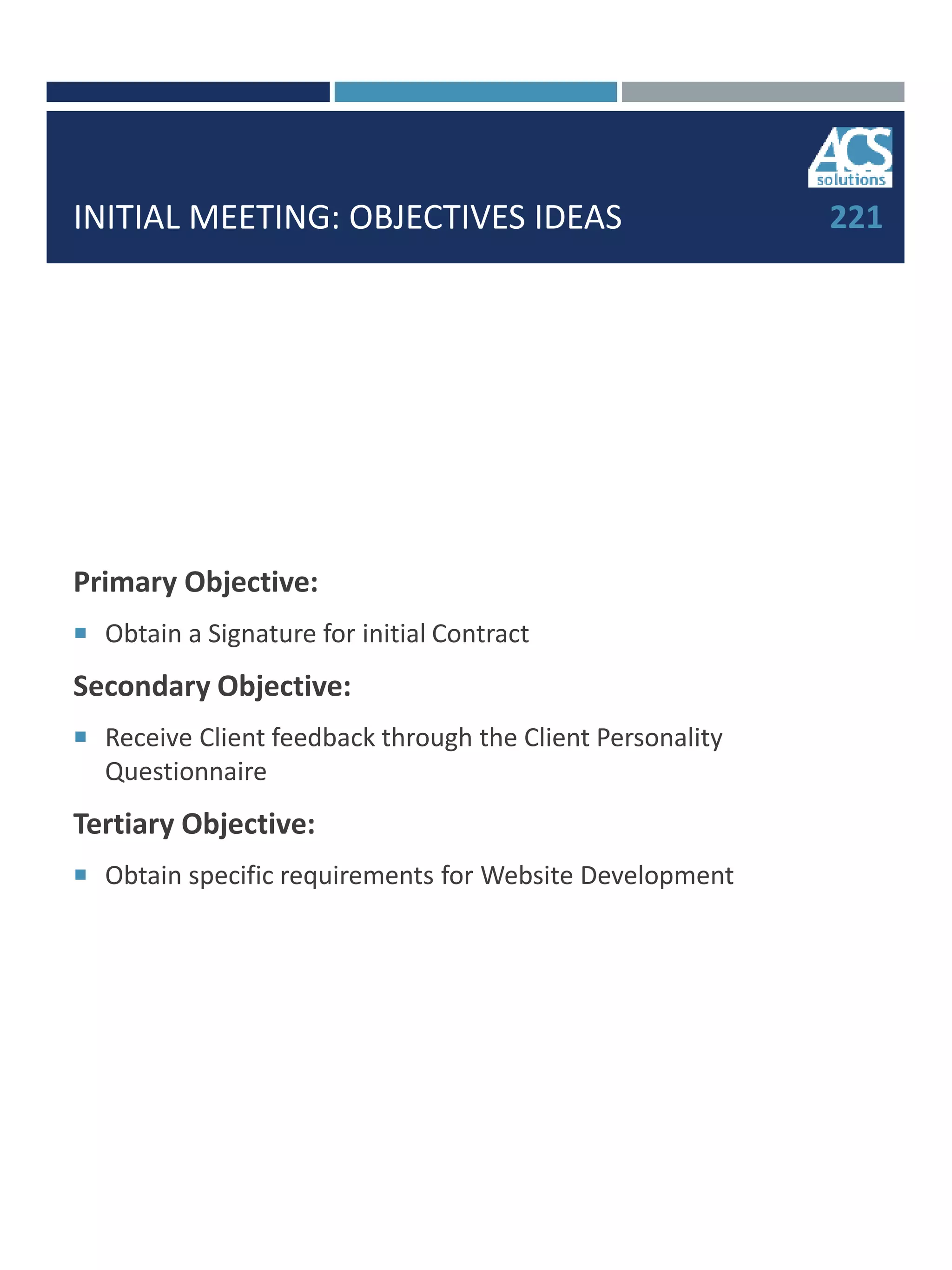 INITIAL MEETING: OBJECTIVES IDEAS
Primary Objective:
 Obtain a Signature for initial Contract
Secondary Objective:
 Receive Client feedback through the Client Personality
Questionnaire
Tertiary Objective:
 Obtain specific requirements for Website Development
221
 